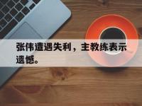 IMsports中国官方网站-张伟遭遇失利，主教练表示遗憾。