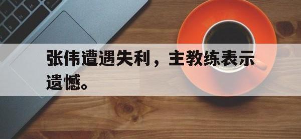 IMsports中国官方网站-张伟遭遇失利，主教练表示遗憾。