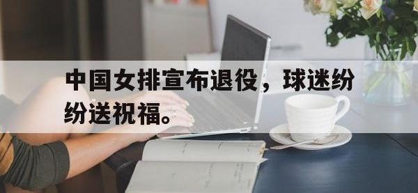 电子竞技app最新-中国女排宣布退役，球迷纷纷送祝福。