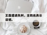 电子竞技app最新-王磊遭遇失利，主教练表示遗憾。