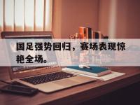 电子竞技app最新-国足强势回归，赛场表现惊艳全场。