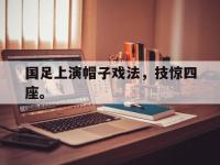 电子竞技app最新-国足上演帽子戏法，技惊四座。