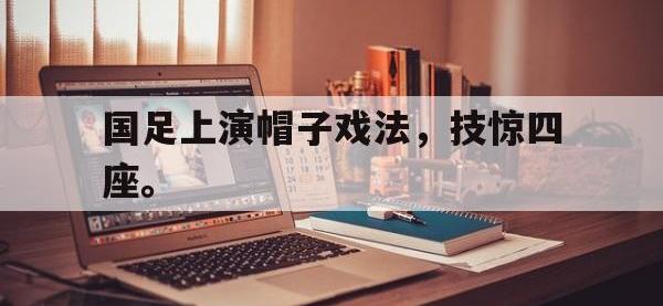 电子竞技app最新-国足上演帽子戏法，技惊四座。