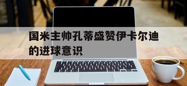 电子竞技app最新-国米主帅孔蒂盛赞伊卡尔迪的进球意识