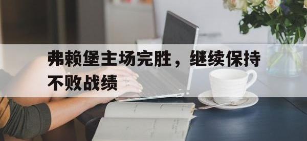 电子竞技app体育平台-弗赖堡主场完胜，继续保持不败战绩