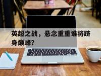 电子竞技app体育平台-英超之战，悬念重重谁将跻身巅峰？