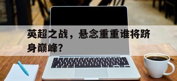 电子竞技app体育平台-英超之战，悬念重重谁将跻身巅峰？