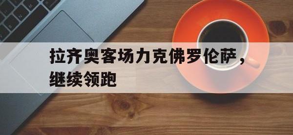 电子竞技app最新-拉齐奥客场力克佛罗伦萨，继续领跑