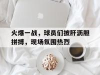 电子竞技app最新-火爆一战，球员们披肝沥胆拼搏，现场氛围热烈