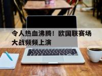 IMsports中国官方网站-令人热血沸腾！欧国联赛场大战频频上演