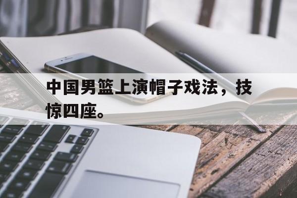 电子竞技app体育平台-中国男篮上演帽子戏法，技惊四座。