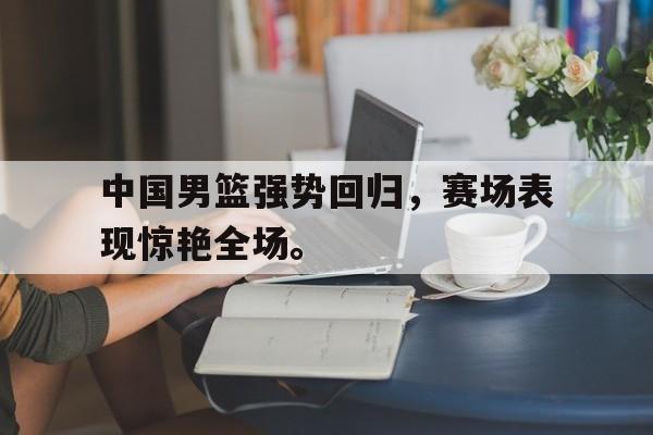 电子竞技app最新-中国男篮强势回归，赛场表现惊艳全场。