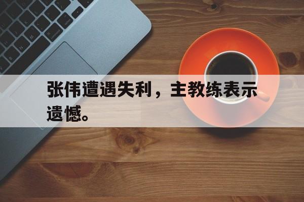 张伟遭遇失利，主教练表示遗憾。
