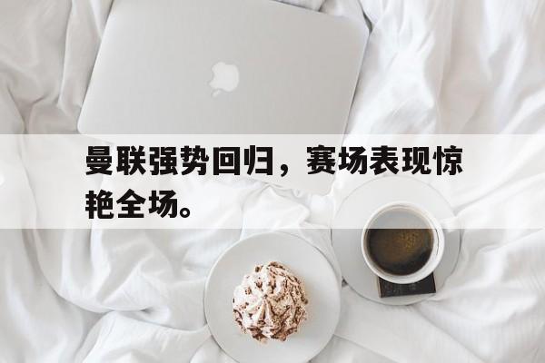 曼联强势回归，赛场表现惊艳全场。