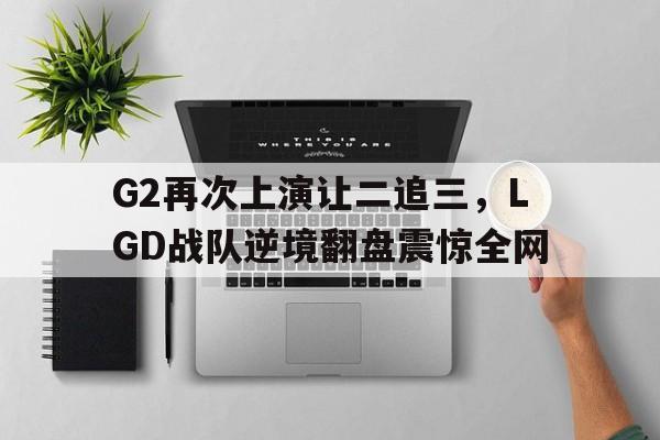 G2再次上演让二追三，LGD战队逆境翻盘震惊全网
