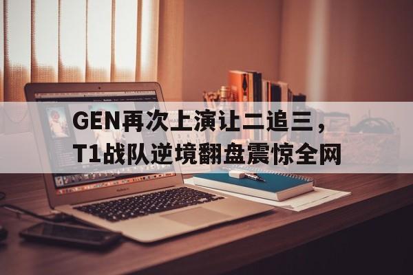 GEN再次上演让二追三，T1战队逆境翻盘震惊全网